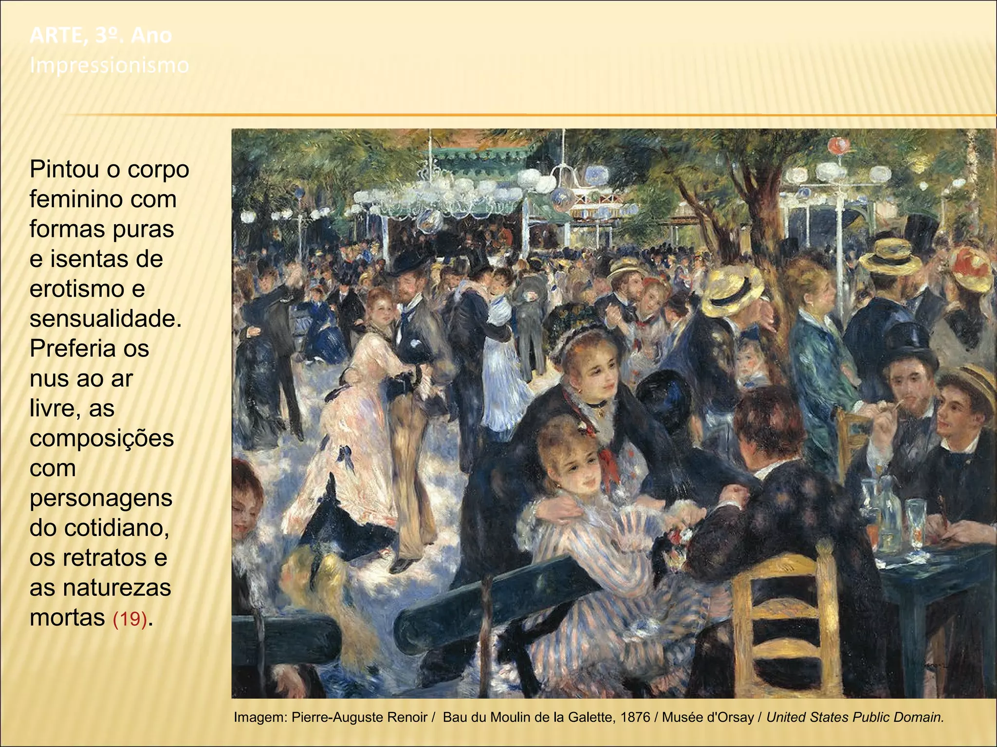 Pintou o corpo
feminino com
formas puras
e isentas de
erotismo e
sensualidade.
Preferia os
nus ao ar
livre, as
composições
com
personagens
do cotidiano,
os retratos e
as naturezas
mortas (19).
Imagem: Pierre-Auguste Renoir / Bau du Moulin de la Galette, 1876 / Musée d'Orsay / United States Public Domain.
ARTE, 3º. Ano
Impressionismo
 