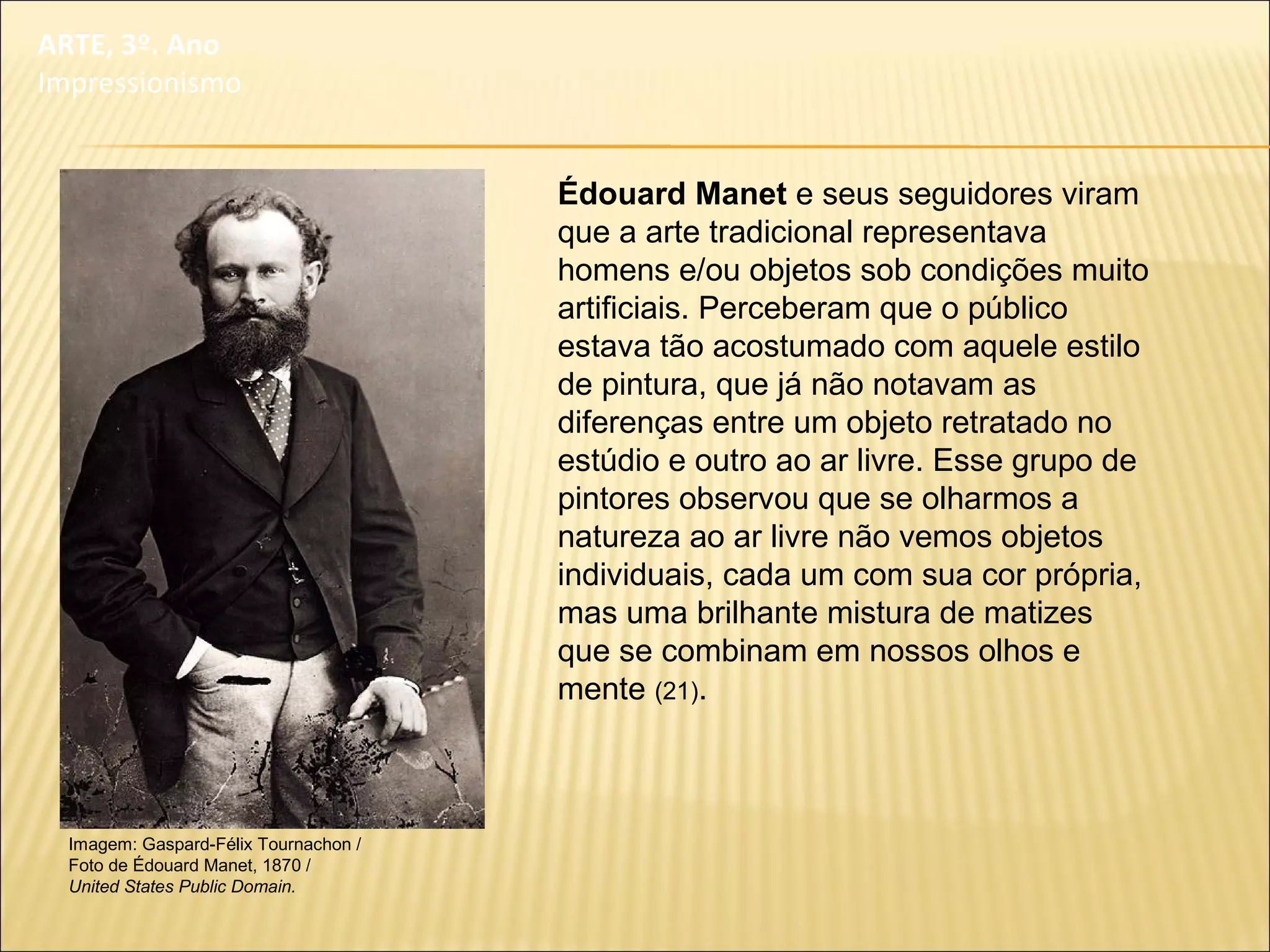 Imagem: Gaspard-Félix Tournachon /
Foto de Édouard Manet, 1870 /
United States Public Domain.
Édouard Manet e seus seguidores viram
que a arte tradicional representava
homens e/ou objetos sob condições muito
artificiais. Perceberam que o público
estava tão acostumado com aquele estilo
de pintura, que já não notavam as
diferenças entre um objeto retratado no
estúdio e outro ao ar livre. Esse grupo de
pintores observou que se olharmos a
natureza ao ar livre não vemos objetos
individuais, cada um com sua cor própria,
mas uma brilhante mistura de matizes
que se combinam em nossos olhos e
mente (21).
ARTE, 3º. Ano
Impressionismo
 