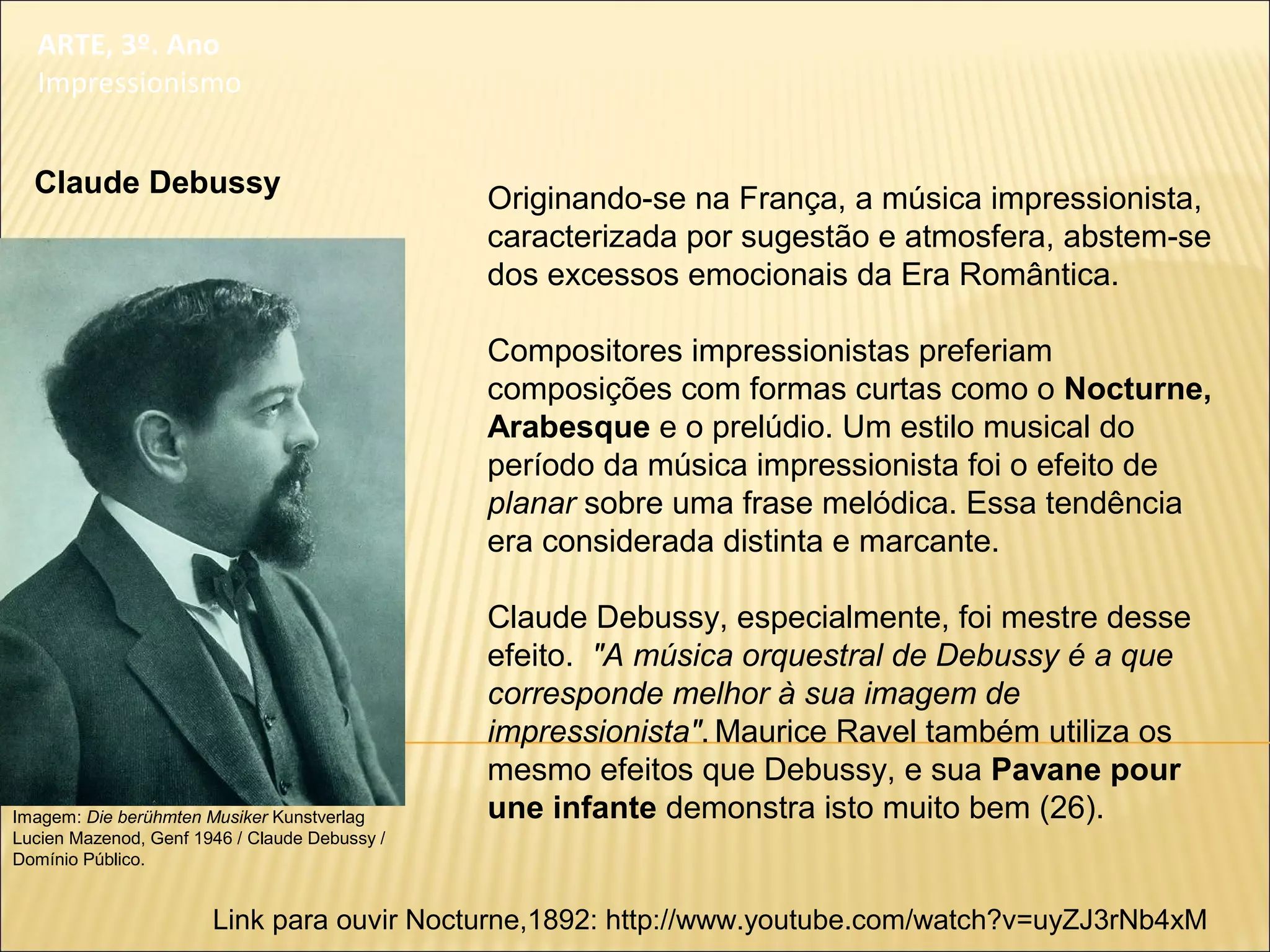 ARTE, 3º. Ano
Impressionismo
Originando-se na França, a música impressionista,
caracterizada por sugestão e atmosfera, abstem-se
dos excessos emocionais da Era Romântica.
Compositores impressionistas preferiam
composições com formas curtas como o Nocturne,
Arabesque e o prelúdio. Um estilo musical do
período da música impressionista foi o efeito de
planar sobre uma frase melódica. Essa tendência
era considerada distinta e marcante.
Claude Debussy, especialmente, foi mestre desse
efeito. "A música orquestral de Debussy é a que
corresponde melhor à sua imagem de
impressionista". Maurice Ravel também utiliza os
mesmo efeitos que Debussy, e sua Pavane pour
une infante demonstra isto muito bem (26).
Link para ouvir Nocturne,1892: http://www.youtube.com/watch?v=uyZJ3rNb4xM
Claude Debussy
Imagem: Die berühmten Musiker Kunstverlag
Lucien Mazenod, Genf 1946 / Claude Debussy /
Domínio Público.
 