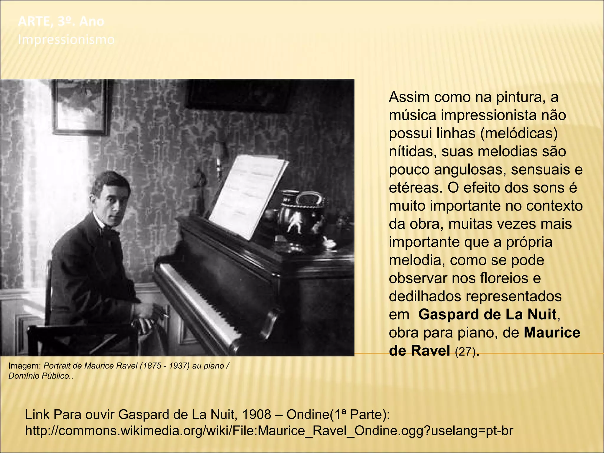 ARTE, 3º. Ano
Impressionismo
Assim como na pintura, a
música impressionista não
possui linhas (melódicas)
nítidas, suas melodias são
pouco angulosas, sensuais e
etéreas. O efeito dos sons é
muito importante no contexto
da obra, muitas vezes mais
importante que a própria
melodia, como se pode
observar nos floreios e
dedilhados representados
em Gaspard de La Nuit,
obra para piano, de Maurice
de Ravel (27).
Imagem: Portrait de Maurice Ravel (1875 - 1937) au piano /
Domínio Público..
Link Para ouvir Gaspard de La Nuit, 1908 – Ondine(1ª Parte):
http://commons.wikimedia.org/wiki/File:Maurice_Ravel_Ondine.ogg?uselang=pt-br
 