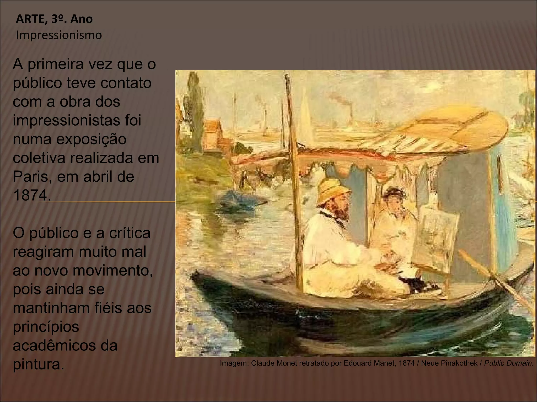 ARTE, 3º. Ano
Impressionismo
A primeira vez que o
público teve contato
com a obra dos
impressionistas foi
numa exposição
coletiva realizada em
Paris, em abril de
1874.
O público e a crítica
reagiram muito mal
ao novo movimento,
pois ainda se
mantinham fiéis aos
princípios
acadêmicos da
pintura. Imagem: Claude Monet retratado por Edouard Manet, 1874 / Neue Pinakothek / Public Domain.
 
