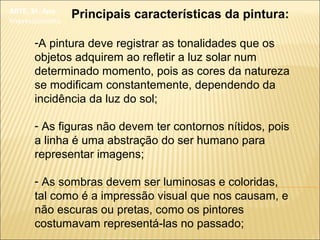 ARTE, 3º. Ano
Impressionismo
Principais características da pintura:
-A pintura deve registrar as tonalidades que os
objetos adquirem ao refletir a luz solar num
determinado momento, pois as cores da natureza
se modificam constantemente, dependendo da
incidência da luz do sol;
- As figuras não devem ter contornos nítidos, pois
a linha é uma abstração do ser humano para
representar imagens;
- As sombras devem ser luminosas e coloridas,
tal como é a impressão visual que nos causam, e
não escuras ou pretas, como os pintores
costumavam representá-las no passado;
 