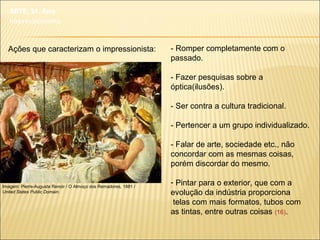 - Romper completamente com o
passado.
- Fazer pesquisas sobre a
óptica(ilusões).
- Ser contra a cultura tradicional.
- Pertencer a um grupo individualizado.
- Falar de arte, sociedade etc., não
concordar com as mesmas coisas,
porém discordar do mesmo.
- Pintar para o exterior, que com a
evolução da indústria proporciona
telas com mais formatos, tubos com
as tintas, entre outras coisas (16).
Imagem: Pierre-Auguste Renoir / O Almoço dos Remadores, 1881 /
United States Public Domain.
ARTE, 3º. Ano
Impressionismo
Ações que caracterizam o impressionista:
 