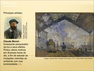 ARTE, 3º. Ano
Impressionismo
Principais artistas:
Claude Monet -
Incessante pesquisador
da luz e seus efeitos.
Pintou vários motivos
em diversas horas do
dia, a fim de estudar as
mutações coloridas do
ambiente com sua
luminosidade (17).
Imagem: Claude Monet / Estação de St-Lazare, 1877 / United States Public Domain.
Imagem:ClaudeMonet/
AutorretratoemBeret/
UnitedStatesPublicDomain.
 