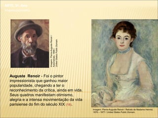 ARTE, 3º. Ano
Impressionismo
Auguste Renoir - Foi o pintor
impressionista que ganhou maior
popularidade, chegando a ter o
reconhecimento da crítica, ainda em vida.
Seus quadros manifestam otimismo,
alegria e a intensa movimentação da vida
parisiense do fim do século XIX (18).
Imagem: Pierre-Auguste Renoir / Retrato de Madame Henriot,
1876 – 1877 / United States Public Domain.
Imagem:Pierre-AugusteRenoir/
Autorretrato,1899/
UnitedStatesPublicDomain.
 