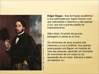 ARTE, 3º. Ano
Impressionismo
Edgar Degas - Sua formação acadêmica
e sua admiração por Ingres fizeram com
que valorizasse o desenho e não apenas
a cor, que era a grande paixão do
Impressionismo.
Além disso, foi pintor de poucas
paisagens e cenas ao ar livre.
Os ambientes de seus quadros são
interiores e a luz é artificial. Sua grande
preocupação era flagrar um instante da
vida das pessoas, aprender um momento
do movimento de um corpo ou da
expressão de um rosto. Adorava o teatro
de bailados (20).
Imagem:EdgarDegas/Autorretrato,1863/PublicDomain.
 