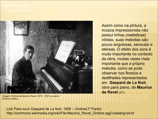 ARTE, 3º. Ano
Impressionismo
Assim como na pintura, a
música impressionista não
possui linhas (melódicas)
nítidas, suas melodias são
pouco angulosas, sensuais e
etéreas. O efeito dos sons é
muito importante no contexto
da obra, muitas vezes mais
importante que a própria
melodia, como se pode
observar nos floreios e
dedilhados representados
em Gaspard de La Nuit,
obra para piano, de Maurice
de Ravel (27).
Imagem: Portrait de Maurice Ravel (1875 - 1937) au piano /
Domínio Público..
Link Para ouvir Gaspard de La Nuit, 1908 – Ondine(1ª Parte):
http://commons.wikimedia.org/wiki/File:Maurice_Ravel_Ondine.ogg?uselang=pt-br
 