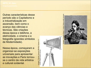 Outras características desse
período são o Capitalismo e
a industrialização em
ascensão, bem como o
avanço das ciências e
técnicas. São criações
dessa época o telefone, a
eletricidade, o cinema e a
fotografia (grandes símbolos
de Modernidade).
Nessa época, começaram a
organizar-se exposições
universais para apresentar
as inovações e Paris tornou-
se o centro da vida artística
e cultural ocidental.
ARTE, 3º. Ano
Impressionismo
Imagem:AdolpheBitard/UnitedStatespublicdomain.
Imagem:PopularScienceMonthlyVolume13/
UnitedStatespublicdomain.
 