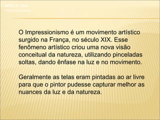 O Impressionismo é um movimento artístico
surgido na França, no século XIX. Esse
fenômeno artístico criou uma nova visão
conceitual da natureza, utilizando pinceladas
soltas, dando ênfase na luz e no movimento.
Geralmente as telas eram pintadas ao ar livre
para que o pintor pudesse capturar melhor as
nuances da luz e da natureza.
ARTE, 3º. Ano
Impressionismo
 