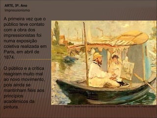 ARTE, 3º. Ano
Impressionismo
A primeira vez que o
público teve contato
com a obra dos
impressionistas foi
numa exposição
coletiva realizada em
Paris, em abril de
1874.
O público e a crítica
reagiram muito mal
ao novo movimento,
pois ainda se
mantinham fiéis aos
princípios
acadêmicos da
pintura. Imagem: Claude Monet retratado por Edouard Manet, 1874 / Neue Pinakothek / Public Domain.
 
