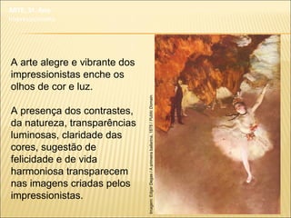 A arte alegre e vibrante dos
impressionistas enche os
olhos de cor e luz.
A presença dos contrastes,
da natureza, transparências
luminosas, claridade das
cores, sugestão de
felicidade e de vida
harmoniosa transparecem
nas imagens criadas pelos
impressionistas.
Imagem:EdgarDegas/Aprimeirabailarina,1878/PublicDomain.
ARTE, 3º. Ano
Impressionismo
 
