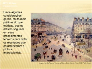 ARTE, 3º. Ano
Impressionismo
Havia algumas
considerações
gerais, muito mais
práticas do que
teóricas, que os
artistas seguiam
em seus
procedimentos
técnicos para obter
os resultados que
caracterizaram a
pintura
impressionista.
Imagem: Camille Pissarro / Avenue de l'Opéra, Soleil, Matinée d'hiver, 1898 / Public Domain.
 