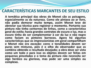 CARACTERÍSTICAS MARCANTES DE SEU ESTILOA temática principal das obras de Monet são as paisagens, especialmente as da natureza. Como ele pintava ao ar livre, não podia demorar muito tempo, assim Monet teve de abreviar sua técnica para registrar o momento. Portanto sua pintura não tinha contornos de linhas, como a característica geral do estilo; havia grandes contrates de escuro e luz, mas o escuro tinha de ser complementar à cor da luz e não negro como faziam os pintores barrocos. Agora há algumas características que os impressionistas em geral compartilham e Monet não era exceção: cores e tonalidades devem ser puras sem misturas, pois é o olho do observador que as combina obtendo o resultado desejado; a obra deve ser vista como um todo e para isso os objetos devem ser feitas em pequenas pinceladas e o tema da pintura não necessita ser algo heróico ou glorioso, mas pode ser uma simples ou complexo. 