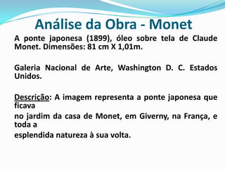 Análise da Obra - MonetA ponte japonesa (1899), óleo sobre tela de Claude Monet. Dimensões: 81 cm X 1,01m. 	Galeria Nacional de Arte, Washington D. C. Estados Unidos. Descrição: A imagem representa a ponte japonesa que ficava 	no jardim da casa de Monet, em Giverny, na França, e toda a 	esplendida natureza à sua volta. 