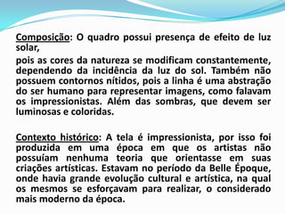 Composição: O quadro possui presença de efeito de luz solar, 	pois as cores da natureza se modificam constantemente, dependendo da incidência da luz do sol. Também não possuem contornos nítidos, pois a linha é uma abstração do ser humano para representar imagens, como falavam os impressionistas. Além das sombras, que devem ser luminosas e coloridas. Contexto histórico: A tela é impressionista, por isso foi  produzida em uma época em que os artistas não possuíam nenhuma teoria que orientasse em suas criações artísticas. Estavam no período da BelleÉpoque, onde havia grande evolução cultural e artística, na qual os mesmos se esforçavam para realizar, o considerado mais moderno da época. 