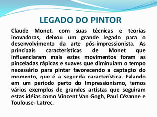 LEGADO DO PINTOR Claude Monet, com suas técnicas e teorias inovadoras, deixou um grande legado para o desenvolvimento da arte pós-impressionista. As principais características de Monet que influenciaram mais estes movimentos foram as pinceladas rápidas e suaves que diminuíam o tempo necessário para pintar favorecendo a captação do momento, que é a segunda característica. Falando em um período perto do Impressionismo, temos vários exemplos de grandes artistas que seguiram estas idéias como Vincent Van Gogh, Paul Cézanne e Toulouse- Latrec.