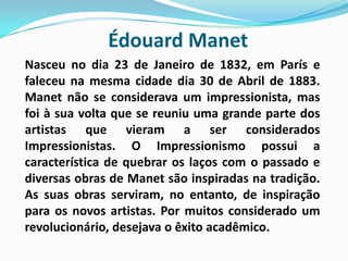 Édouard Manet Nasceu no dia 23 de Janeiro de 1832, em París e faleceu na mesma cidade dia 30 de Abril de 1883. Manet não se considerava um impressionista, mas foi à sua volta que se reuniu uma grande parte dos artistas que vieram a ser considerados Impressionistas. O Impressionismo possui a característica de quebrar os laços com o passado e diversas obras de Manet são inspiradas na tradição. As suas obras serviram, no entanto, de inspiração para os novos artistas. Por muitos considerado um revolucionário, desejava o êxito acadêmico. 