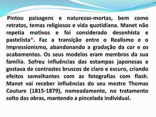 Pintou paisagens e naturezas-mortas, bem como retratos, temas religiosos e vida quotidiana. Manet não repetia motivos e foi considerado desenhista e pastelista*. Faz a transição entre o Realismo e o Impressionismo, abandonando a gradação da cor e os acabamentos. Os seus modelos eram membros da sua família. Sofreu influências das estampas japonesas e gostava de contrastes bruscos de claro e escuro, criando efeitos semelhantes com as fotografias com flash. Manet vai receber influências do seu mestre Thomas Couture (1815-1879), nomeadamente, no tratamento solto das obras, mantendo a pincelada individual.