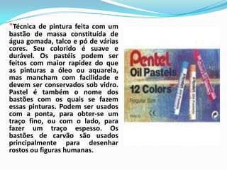 *Técnica de pintura feita com um bastão de massa constituída de água gomada, talco e pó de várias cores. Seu colorido é suave e durável. Os pastéis podem ser feitos com maior rapidez do que as pinturas a óleo ou aquarela, mas mancham com facilidade e devem ser conservados sob vidro. Pastel é também o nome dos bastões com os quais se fazem essas pinturas. Podem ser usados com a ponta, para obter-se um traço fino, ou com o lado, para fazer um traço espesso. Os bastões de carvão são usados principalmente para desenhar rostos ou figuras humanas.