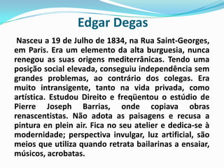Edgar DegasNasceu a 19 de Julho de 1834, na Rua Saint-Georges, em Paris. Era um elemento da alta burguesia, nunca renegou as suas origens mediterrânicas. Tendo uma posição social elevada, conseguiu independência sem grandes problemas, ao contrário dos colegas. Era muito intransigente, tanto na vida privada, como artística. Estudou Direito e freqüentou o estúdio de Pierre Joseph Barrias, onde copiava obras renascentistas. Não adota as paisagens e recusa a pintura enpleinair. Fica no seu atelier e dedica-se à modernidade; perspectiva invulgar, luz artificial, são meios que utiliza quando retrata bailarinas a ensaiar, músicos, acrobatas. 