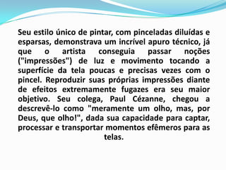 Seu estilo único de pintar, com pinceladas diluídas e esparsas, demonstrava um incrível apuro técnico, já que o artista conseguia passar noções ("impressões") de luz e movimento tocando a superfície da tela poucas e precisas vezes com o pincel. Reproduzir suas próprias impressões diante de efeitos extremamente fugazes era seu maior objetivo. Seu colega, Paul Cézanne, chegou a descrevê-lo como "meramente um olho, mas, por Deus, que olho!", dada sua capacidade para captar, processar e transportar momentos efêmeros para as telas.