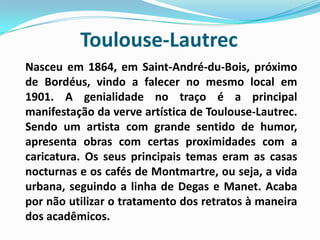 Toulouse-Lautrec	Nasceu em 1864, em Saint-André-du-Bois, próximo de Bordéus, vindo a falecer no mesmo local em 1901. A genialidade no traço é a principal manifestação da verve artística de Toulouse-Lautrec. Sendo um artista com grande sentido de humor, apresenta obras com certas proximidades com a caricatura. Os seus principais temas eram as casas nocturnas e os cafés de Montmartre, ou seja, a vida urbana, seguindo a linha de Degas e Manet. Acaba por não utilizar o tratamento dos retratos à maneira dos acadêmicos. 