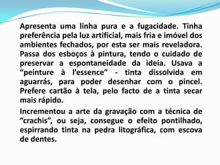 Apresenta uma linha pura e a fugacidade. Tinha preferência pela luz artificial, mais fria e imóvel dos ambientes fechados, por esta ser mais reveladora. Passa dos esboços à pintura, tendo o cuidado de preservar a espontaneidade da ideia. Usava a “peinture à l’essence” - tinta dissolvida em aguarrás, para poder desenhar com o pincel. Prefere cartão à tela, pelo facto de a tinta secar mais rápido. 	Incrementou a arte da gravação com a técnica de “crachis”, ou seja, consegue o efeito pontilhado, espirrando tinta na pedra litográfica, com escova de dentes. 
