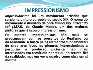 IMPRESSIONISMOImpressionismo foi um movimento artístico que surgiu na pintura européia do século XIX. O nome do movimento é derivado da obra Impressão, nascer do sol (1872), de Claude Monet, um dos maiores pintores que já usou o impressionismo.	Os autores impressionistas não mais se preocupavam com os preceitos do Realismo ou da academia. A busca pelos elementos fundamentais de cada arte levou os pintores impressionistas a pesquisar a produção pictórica não mais interessados em temáticas nobres ou no retrato fiel da realidade, mas em ver o quadro como obra em si mesma. 