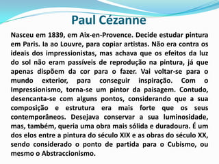 Paul Cézanne Nasceu em 1839, em Aix-en-Provence. Decide estudar pintura em Paris. Ia ao Louvre, para copiar artistas. Não era contra os ideais dos impressionistas, mas achava que os efeitos da luz do sol não eram passíveis de reprodução na pintura, já que apenas dispõem da cor para o fazer. Vai voltar-se para o mundo exterior, para conseguir inspiração. Com o Impressionismo, torna-se um pintor da paisagem. Contudo, desencanta-se com alguns pontos, considerando que a sua composição e estrutura era mais forte que os seus contemporâneos. Desejava conservar a sua luminosidade, mas, também, queria uma obra mais sólida e duradoura. É um dos elos entre a pintura do século XIX e as obras do século XX, sendo considerado o ponto de partida para o Cubismo, ou mesmo o Abstraccionismo. 