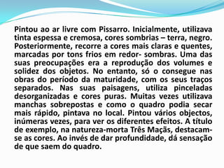 Pintou ao ar livre com Pissarro. Inicialmente, utilizava tinta espessa e cremosa, cores sombrias – terra, negro. Posteriormente, recorre a cores mais claras e quentes, marcadas por tons frios em redor- sombras. Uma das suas preocupações era a reprodução dos volumes e solidez dos objetos. No entanto, só o consegue nas obras do período da maturidade, com os seus traços separados. Nas suas paisagens, utiliza pinceladas desorganizadas e cores puras. Muitas vezes utilizava manchas sobrepostas e como o quadro podia secar mais rápido, pintava no local. Pintou vários objectos, inúmeras vezes, para ver os diferentes efeitos. A título de exemplo, na natureza-morta Três Maçãs, destacam-se as cores. Ao invés de dar profundidade, dá sensação de que saem do quadro. 