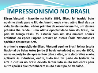 IMPRESSIONISMO NO BRASILEliseu Visconti - Nascido na Itália 1866, Eliseu foi trazido bem novinho ainda para o Rio de Janeiro onde viveu até o final de sua vida, lá ele recebeu vários prêmios de reconhecimento, um desses prêmios lhe rendeu uma ótima oportunidade fora do Brasil, no país da França Eliseu foi estudar com um dos maiores nomes artísticos da época EugèneGrasset na escola ÉcoleNationaleetSpécialedesBeaux-Arts.	A primeira exposição de Eliseu Visconti aqui no Brasil foi na Escola Nacional de Belas Artes (onde já havia estudado) no ano de 1901, nessa exposição ele apresentou telas a óleo, arte decorativa e arte aplicada às indústrias, enfim, tudo isso fez parte da história da arte e cultura no Brasil devido terem sido muito influentes para outros países que reconhecem muito esse tipo de trabalho.