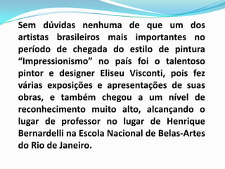 Sem dúvidas nenhuma de que um dos artistas brasileiros mais importantes no período de chegada do estilo de pintura “Impressionismo” no país foi o talentoso pintor e designer Eliseu Visconti, pois fez várias exposições e apresentações de suas obras, e também chegou a um nível de reconhecimento muito alto, alcançando o lugar de professor no lugar de Henrique Bernardelli na Escola Nacional de Belas-Artes do Rio de Janeiro.
