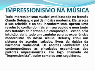 IMPRESSIONISMO NA MÚSICATodo Impressionismo musical está baseado no francês Claude Debussy, o pai da música moderna. Ele, graças à sua rebeldia e ao seu inconformismo, operou uma revolução confiando mais em seu ouvido e nem tanto nos tratados de harmonia e composição. Levado pela intuição, abriu todo um caminho para as experiências modernistas do nosso século. Debussy criou um sistema de acordes isolados, livres da rigidez da harmonia tradicional. Os acordes lembraram aos contemporâneos as pinceladas espontâneas dos pintores impressionistas. Foi logo chamado de "impressionista", assim como os seus seguidores.