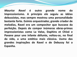 Maurice Ravel é outro grande nome do Impressionismo. A princípio ele seguiu as idéias debussistas, mas sempre mostrou uma personalidade bastante forte. Exímio orquestrador, grande criador de melodias, Ravel era um compositor que buscava da perfeição. Depois de compor inúmeras obras-primas impressionistas como La Valse, DaphinsetChloé e Pavanepour une infante défunte, voltou-se, no final da vida, a uma estética mais clássica. Uuma das grandes inspirações de Ravel e de Debussy foi a Espanha. 