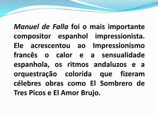 Manuel de Falla foi o mais importante compositor espanhol impressionista. Ele acrescentou ao Impressionismo francês o calor e a sensualidade espanhola, os ritmos andaluzos e a orquestração colorida que fizeram célebres obras como El Sombrero de Tres Picos e El Amor Brujo.