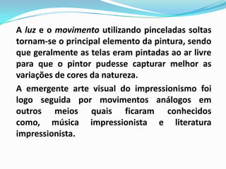 A luz e o movimento utilizando pinceladas soltas tornam-se o principal elemento da pintura, sendo que geralmente as telas eram pintadas ao ar livre para que o pintor pudesse capturar melhor as variações de cores da natureza.	A emergente arte visual do impressionismo foi logo seguida por movimentos análogos em outros meios quais ficaram conhecidos como, música impressionista e literatura impressionista.