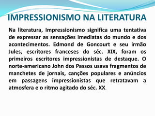 IMPRESSIONISMO NA LITERATURANa literatura, Impressionismo significa uma tentativa de expressar as sensações imediatas do mundo e dos acontecimentos. Edmond de Goncourt e seu irmão Jules, escritores franceses do séc. XIX, foram os primeiros escritores impressionistas de destaque. O norte-americano John dos Passos usava fragmentos de manchetes de jornais, canções populares e anúncios em passagens impressionistas que retratavam a atmosfera e o ritmo agitado do séc. XX.