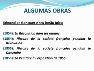 ALGUMAS OBRASEdmond de Goncourt e seu irmão Jules:(1854): La Révolution dans les mœurs(1854): Histoire de la société française pendant la Révolution(1855): Histoire de la société française pendant le Directoire(1855): La Peinture à l'exposition de 1855