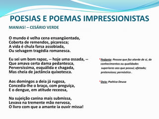 POESIAS E POEMAS IMPRESSIONISTASMANIAS! – CESÁRIO VERDE	O mundo é velha cena ensangüentada, Coberta de remendos, picaresca; A vida é chula farsa assobiada, Ou selvagem tragédia romanesca. Eu sei um bom rapaz, -- hoje uma ossada, --           *Pedante: Pessoa que faz alarde de si, de Que amava certa dama pedantesca,                             conhecimentos ou qualidades Perversíssima, esquálida e chagada,                           superiores aos que possui; afetado; Mas cheia de jactância quixotesca.                             pretensioso; pernóstico .	Aos domingos a deia já rugosa,                                  *Deia: Poética Deusa Concedia-lhe o braço, com preguiça, E o dengue, em atitude receosa, Na sujeição canina mais submissa, Levava na tremente mão nervosa, O livro com que a amante ia ouvir missa!