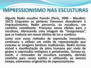 IMPRESSIONISMO NAS ESCULTURASAlguste Rodin escultor francês (Paris, 1840 – Meudon, 1917) Enquanto os pintores franceses descobriam o impressionismo, Rodin percorria, na escultura, um caminho semelhante. Procurou novos efeitos para a escultura, oferecendo uma imagem de “insegurança”, que se traduzia em novos efeitos de luz e sombras. 	Junto com esses métodos de expressão inovadores, continuou a utilizar um estilo de representação que evocava as imagens heróicas tradicionais. Rodin tornou visível a manifestação da alma humana por meio de gestos e expressões enérgicos e penetrantes. Tornou-se, assim, o renovador da escultura européia, abrindo caminho para novos estilos e utilizando, ao mesmo tempo, elementos originários do expressionismo. 