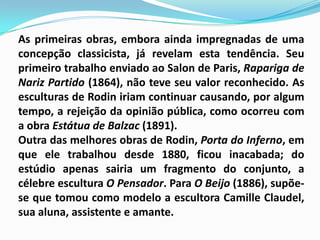 As primeiras obras, embora ainda impregnadas de uma concepção classicista, já revelam esta tendência. Seu primeiro trabalho enviado ao Salon de Paris, Rapariga de Nariz Partido (1864), não teve seu valor reconhecido. As esculturas de Rodin iriam continuar causando, por algum tempo, a rejeição da opinião pública, como ocorreu com a obra Estátua de Balzac (1891). Outra das melhores obras de Rodin, Porta do Inferno, em que ele trabalhou desde 1880, ficou inacabada; do estúdio apenas sairia um fragmento do conjunto, a célebre escultura O Pensador. Para O Beijo (1886), supõe-se que tomou como modelo a escultora Camille Claudel, sua aluna, assistente e amante. 