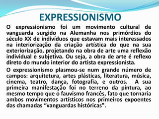 EXPRESSIONISMOO expressionismo foi um movimento cultural de vanguarda surgido na Alemanha nos primórdios do século XX de indivíduos que estavam mais interessados na interiorização da criação artística do que na sua exteriorização, projetando na obra de arte uma reflexão individual e subjetiva. Ou seja, a obra de arte é reflexo direto do mundo interior do artista expressionista.	O expressionismo plasmou-se num grande número de campos: arquitetura, artes plásticas, literatura, música, cinema, teatro, dança, fotografia, e outros.  A sua primeira manifestação foi no terreno da pintura, ao mesmo tempo que o fauvismo francês, fato que tornaria ambos movimentos artísticos nos primeiros expoentes das chamadas “vanguardas históricas". 