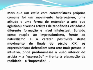 	Mais que um estilo com características próprias comuns foi um movimento heterogêneo, uma atitude e uma forma de entender a arte que aglutinou diversos artistas de tendências variadas e diferente formação e nível intelectual. Surgido como reação ao impressionismo, frente ao naturalismo e o caráter positivista deste movimento de finais do século XIX, os expressionistas defendiam uma arte mais pessoal e intuitiva, onde predominasse a visão interior do artista – a “expressão“ – frente à plasmação da realidade – a “impressão“ –.