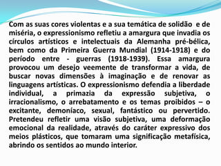 Com as suas cores violentas e a sua temática de solidão  e de miséria, o expressionismo refletiu a amargura que invadia os círculos artísticos e intelectuais da Alemanha pré-bélica, bem como da Primeira Guerra Mundial (1914-1918) e do período entre - guerras (1918-1939). Essa amargura provocou um desejo veemente de transformar a vida, de buscar novas dimensões à imaginação e de renovar as linguagens artísticas. O expressionismo defendia a liberdade individual, a primazia da expressão subjetiva, o irracionalismo, o arrebatamento e os temas proibidos – o excitante, demoníaco, sexual, fantástico ou pervertido. Pretendeu refletir uma visão subjetiva, uma deformação emocional da realidade, através do caráter expressivo dos meios plásticos, que tomaram uma significação metafísica, abrindo os sentidos ao mundo interior. 