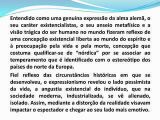 	Entendido como uma genuína expressão da alma alemã, o seu caráter existencialistas, o seu anseio metafísico e a visão trágica do ser humano no mundo fizeram reflexo de uma concepção existencial liberta ao mundo do espírito e à preocupação pela vida e pela morte, concepção que costuma qualificar-se de “nórdica” por se associar ao temperamento que é identificado com o estereótipo dos países do norte da Europa. 	Fiel reflexo das circunstâncias históricas em que se desenvolveu, o expressionismo revelou o lado pessimista da vida, a angustia existencial do indivíduo, que na sociedade moderna, industrializada, se vê alienado, isolado. Assim, mediante a distorção da realidade visavam impactar o espectador e chegar ao seu lado mais emotivo.