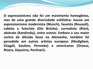 O expressionismo não foi um movimento homogêneo, mas de uma grande diversidade estilística: houve um expressionismo modernista (Munch), fauvista (Rouault), cubista e futurista (DieBrücke), surrealista (Klee), abstrato (Kandinsky), entre outros. Embora o seu maior centro de difusão fosse na Alemanha, também foi percebido em outros artistas europeus (Modigliani, Chagall, Soutine, Permeke) e americanos (Orozco, Rivera, Siqueiros, Portinari). 