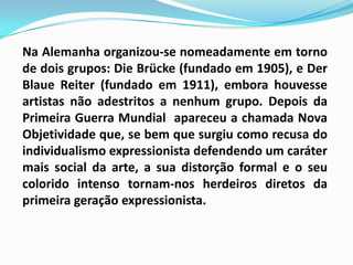 Na Alemanha organizou-se nomeadamente em torno de dois grupos: DieBrücke (fundado em 1905), e Der BlaueReiter (fundado em 1911), embora houvesse artistas não adestritos a nenhum grupo. Depois da Primeira Guerra Mundial  apareceu a chamada Nova Objetividade que, se bem que surgiu como recusa do individualismo expressionista defendendo um caráter mais social da arte, a sua distorção formal e o seu colorido intenso tornam-nos herdeiros diretos da primeira geração expressionista.