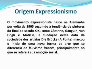 Origem ExpressionismoO movimento expressionista nasce na Alemanha por volta da 1905 seguindo a tendência de pintores do final do século XIX, como Cézanne, Gauguin, van Gogh e Matisse, a fundação nesta data da sociedade dos artistas DieBrücke (A Ponte) marcou o início de uma nova forma de arte que se diferencia do fauvisme francês, principalmente no que se refere à sua emoção social.