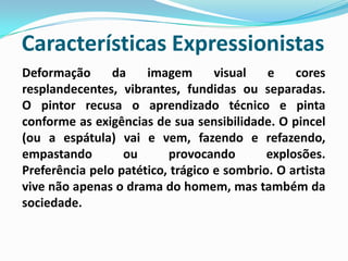 Características Expressionistas Deformação da imagem visual e cores resplandecentes, vibrantes, fundidas ou separadas.O pintor recusa o aprendizado técnico e pinta conforme as exigências de sua sensibilidade. O pincel (ou a espátula) vai e vem, fazendo e refazendo, empastando ou provocando explosões.Preferência pelo patético, trágico e sombrio. O artista vive não apenas o drama do homem, mas também da sociedade.