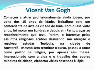 Vicent Van GoghComeçou a atuar profissionalmente ainda jovem, por volta dos 15 anos de idade. Trabalhou para um comerciante de arte da cidade de Haia. Com quase vinte anos, foi morar em Londres e depois em Paris, graças ao reconhecimento que teve. Porém, o interesse pelos assuntos religiosos acabou desviando sua atenção e resolveu estudar Teologia, na cidade de Amsterdã.  Mesmo sem terminar o curso, passou a atuar como pastor na Bélgica, por apenas seis meses. Impressionado com a vida e o trabalho dos pobres mineiros da cidade, elaborou vários desenhos à lápis.